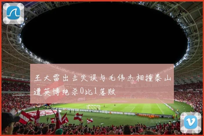 王大雷出击失误与毛伟杰相撞泰山遭英博绝杀0比1落败