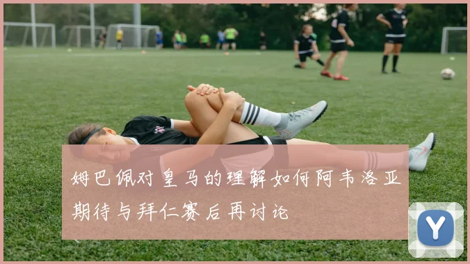 姆巴佩对皇马的理解如何阿韦洛亚期待与拜仁赛后再讨论