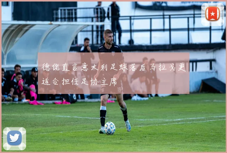 德佬直言意大利足球落后马拉戈更适合担任足协主席
