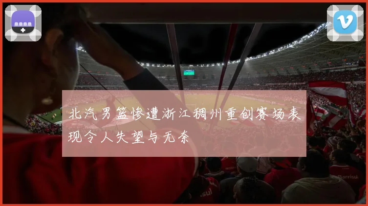 北汽男篮惨遭浙江稠州重创赛场表现令人失望与无奈