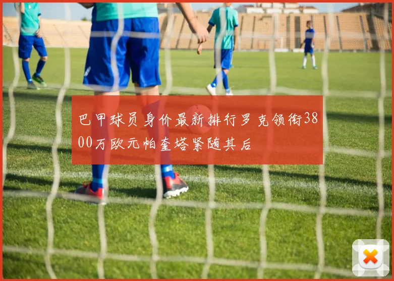 巴甲球员身价最新排行罗克领衔3800万欧元帕奎塔紧随其后