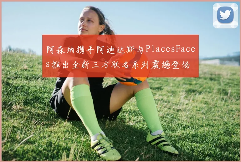 阿森纳携手阿迪达斯与PlacesFaces推出全新三方联名系列震撼登场