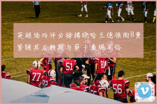 英超场均评分榜揭晓哈兰德领衔B费紧随其后赖斯与萨卡表现不俗
