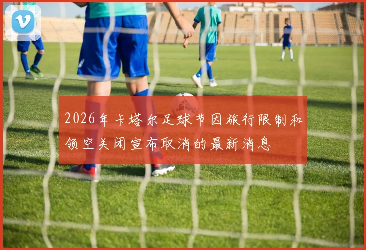 2026年卡塔尔足球节因旅行限制和领空关闭宣布取消的最新消息