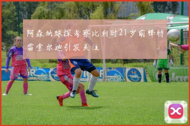 阿森纳球探考察比利时21岁前锋特雷索尔迪引发关注