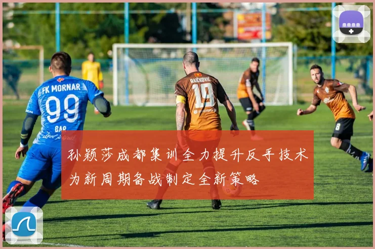 孙颖莎成都集训全力提升反手技术为新周期备战制定全新策略