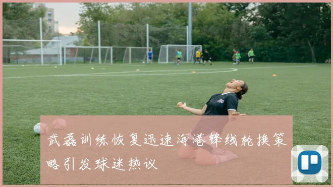武磊训练恢复迅速海港锋线轮换策略引发球迷热议