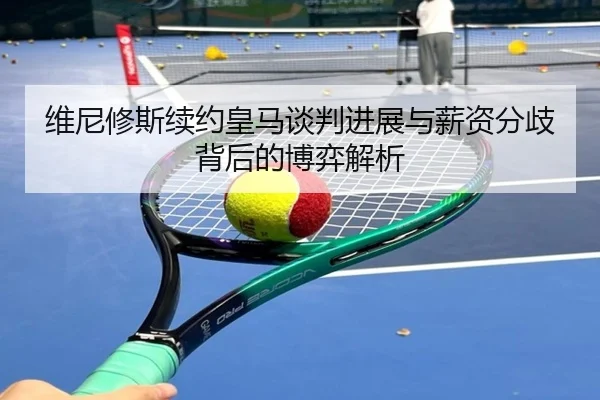 维尼修斯续约皇马谈判进展与薪资分歧背后的博弈解析